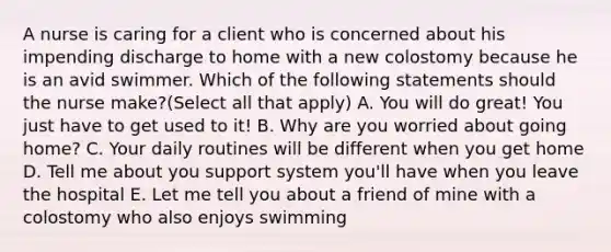 A nurse is caring for a client who is concerned about his impending discharge to home with a new colostomy because he is an avid swimmer. Which of the following statements should the nurse make?(Select all that apply) A. You will do great! You just have to get used to it! B. Why are you worried about going home? C. Your daily routines will be different when you get home D. Tell me about you support system you'll have when you leave the hospital E. Let me tell you about a friend of mine with a colostomy who also enjoys swimming