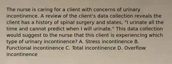 The nurse is caring for a client with concerns of urinary incontinence. A review of the client's data collection reveals the client has a history of spinal surgery and states, "I urinate all the time and cannot predict when I will urinate." This data collection would suggest to the nurse that this client is experiencing which type of urinary incontinence? A. Stress incontinence B. Functional incontinence C. Total incontinence D. Overflow incontinence