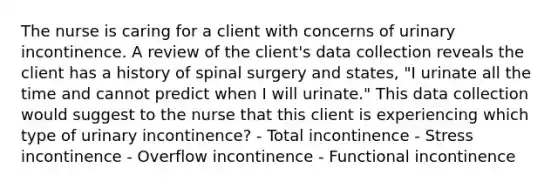 The nurse is caring for a client with concerns of urinary incontinence. A review of the client's data collection reveals the client has a history of spinal surgery and states, "I urinate all the time and cannot predict when I will urinate." This data collection would suggest to the nurse that this client is experiencing which type of urinary incontinence? - Total incontinence - Stress incontinence - Overflow incontinence - Functional incontinence