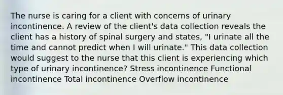 The nurse is caring for a client with concerns of urinary incontinence. A review of the client's data collection reveals the client has a history of spinal surgery and states, "I urinate all the time and cannot predict when I will urinate." This data collection would suggest to the nurse that this client is experiencing which type of urinary incontinence? Stress incontinence Functional incontinence Total incontinence Overflow incontinence