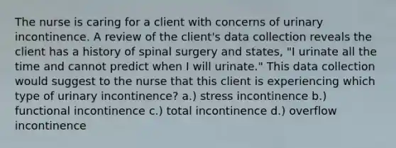 The nurse is caring for a client with concerns of urinary incontinence. A review of the client's data collection reveals the client has a history of spinal surgery and states, "I urinate all the time and cannot predict when I will urinate." This data collection would suggest to the nurse that this client is experiencing which type of urinary incontinence? a.) stress incontinence b.) functional incontinence c.) total incontinence d.) overflow incontinence