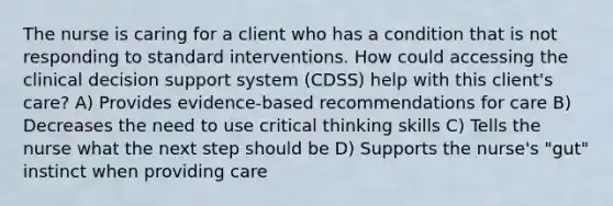 The nurse is caring for a client who has a condition that is not responding to standard interventions. How could accessing the clinical decision support system (CDSS) help with this client's care? A) Provides evidence-based recommendations for care B) Decreases the need to use critical thinking skills C) Tells the nurse what the next step should be D) Supports the nurse's "gut" instinct when providing care