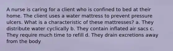 A nurse is caring for a client who is confined to bed at their home. The client uses a water mattress to prevent pressure ulcers. What is a characteristic of these mattresses? a. They distribute water cyclically b. They contain inflated air sacs c. They require much time to refill d. They drain excretions away from the body