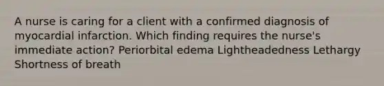 A nurse is caring for a client with a confirmed diagnosis of myocardial infarction. Which finding requires the nurse's immediate action? Periorbital edema Lightheadedness Lethargy Shortness of breath