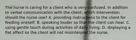 The nurse is caring for a client who is very confused. In addition to <a href='https://www.questionai.com/knowledge/kVnsR3DzuD-verbal-communication' class='anchor-knowledge'>verbal communication</a> with the client, which intervention should the nurse use? A. providing instructions to the client for feeding oneself. B. speaking louder so that the client can hear. C. using gentle touch during activities of daily living. D. displaying a flat affect so the client will not misinterpret the nurse.