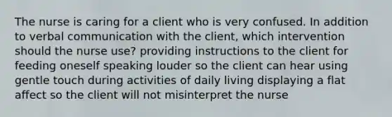 The nurse is caring for a client who is very confused. In addition to verbal communication with the client, which intervention should the nurse use? providing instructions to the client for feeding oneself speaking louder so the client can hear using gentle touch during activities of daily living displaying a flat affect so the client will not misinterpret the nurse