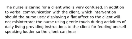 The nurse is caring for a client who is very confused. In addition to verbal communication with the client, which intervention should the nurse use? displaying a flat affect so the client will not misinterpret the nurse using gentle touch during activities of daily living providing instructions to the client for feeding oneself speaking louder so the client can hear