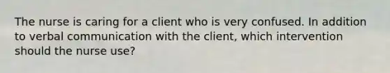 The nurse is caring for a client who is very confused. In addition to verbal communication with the client, which intervention should the nurse use?