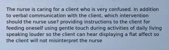 The nurse is caring for a client who is very confused. In addition to verbal communication with the client, which intervention should the nurse use? providing instructions to the client for feeding oneself using gentle touch during activities of daily living speaking louder so the client can hear displaying a flat affect so the client will not misinterpret the nurse