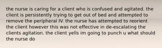 the nurse is caring for a client who is confused and agitated. the client is persistently trying to get out of bed and attempted to remove the peripheral IV. the nurse has attempted to reorient the client however this was not effective in de-escalating the clients agitation. the client yells im going to punch u what should the nurse do