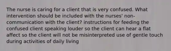 The nurse is caring for a client that is very confused. What intervention should be included with the nurses' non-communication with the client? instructions for feeding the confused client speaking louder so the client can hear a flat affect so the client will not be misinterpreted use of gentle touch during activities of daily living