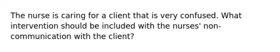 The nurse is caring for a client that is very confused. What intervention should be included with the nurses' non-communication with the client?