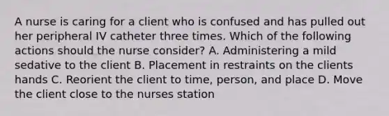 A nurse is caring for a client who is confused and has pulled out her peripheral IV catheter three times. Which of the following actions should the nurse consider? A. Administering a mild sedative to the client B. Placement in restraints on the clients hands C. Reorient the client to time, person, and place D. Move the client close to the nurses station