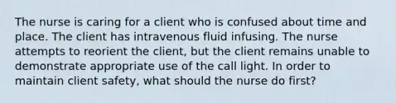 The nurse is caring for a client who is confused about time and place. The client has intravenous fluid infusing. The nurse attempts to reorient the client, but the client remains unable to demonstrate appropriate use of the call light. In order to maintain client safety, what should the nurse do first?