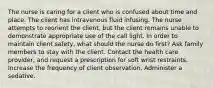 The nurse is caring for a client who is confused about time and place. The client has intravenous fluid infusing. The nurse attempts to reorient the client, but the client remains unable to demonstrate appropriate use of the call light. In order to maintain client safety, what should the nurse do first? Ask family members to stay with the client. Contact the health care provider, and request a prescription for soft wrist restraints. Increase the frequency of client observation. Administer a sedative.