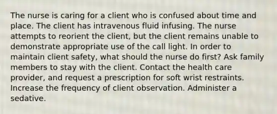 The nurse is caring for a client who is confused about time and place. The client has intravenous fluid infusing. The nurse attempts to reorient the client, but the client remains unable to demonstrate appropriate use of the call light. In order to maintain client safety, what should the nurse do first? Ask family members to stay with the client. Contact the health care provider, and request a prescription for soft wrist restraints. Increase the frequency of client observation. Administer a sedative.