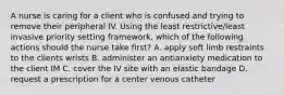 A nurse is caring for a client who is confused and trying to remove their peripheral IV. Using the least restrictive/least invasive priority setting framework, which of the following actions should the nurse take first? A. apply soft limb restraints to the clients wrists B. administer an antianxiety medication to the client IM C. cover the IV site with an elastic bandage D. request a prescription for a center venous catheter