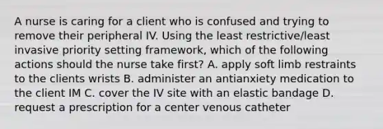 A nurse is caring for a client who is confused and trying to remove their peripheral IV. Using the least restrictive/least invasive priority setting framework, which of the following actions should the nurse take first? A. apply soft limb restraints to the clients wrists B. administer an antianxiety medication to the client IM C. cover the IV site with an elastic bandage D. request a prescription for a center venous catheter