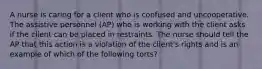 A nurse is caring for a client who is confused and uncooperative. The assistive personnel (AP) who is working with the client asks if the client can be placed in restraints. The nurse should tell the AP that this action is a violation of the client's rights and is an example of which of the following torts?