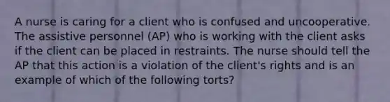 A nurse is caring for a client who is confused and uncooperative. The assistive personnel (AP) who is working with the client asks if the client can be placed in restraints. The nurse should tell the AP that this action is a violation of the client's rights and is an example of which of the following torts?