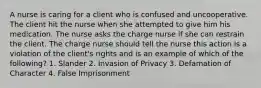 A nurse is caring for a client who is confused and uncooperative. The client hit the nurse when she attempted to give him his medication. The nurse asks the charge nurse if she can restrain the client. The charge nurse should tell the nurse this action is a violation of the client's rights and is an example of which of the following? 1. Slander 2. Invasion of Privacy 3. Defamation of Character 4. False Imprisonment