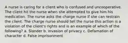 A nurse is caring for a client who is confused and uncooperative. The client hit the nurse when she attempted to give him his medication. The nurse asks the charge nurse if she can restrain the client. The charge nurse should tell the nurse this action is a violation of the client's rights and is an example of which of the following? a. Slander b. Invasion of privacy c. Defamation of character d. False imprisonment