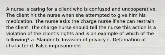 A nurse is caring for a client who is confused and uncooperative. The client hit the nurse when she attempted to give him his medication. The nurse asks the charge nurse if she can restrain the client. The charge nurse should tell the nurse this action is a violation of the client's rights and is an example of which of the following? a. Slander b. Invasion of privacy c. Defamation of character d. False imprisonment