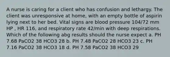 A nurse is caring for a client who has confusion and lethargy. The client was unresponsive at home, with an empty bottle of aspirin lying next to her bed. Vital signs are blood pressure 104/72 mm HP , HR 116, and respiratory rate 42/min with deep respirations. Which of the following abg results should the nurse expect a. PH 7.68 PaCO2 38 HCO3 28 b. PH 7.48 PaCO2 28 HCO3 23 c. PH 7.16 PaCO2 38 HCO3 18 d. PH 7.58 PaCO2 38 HCO3 29