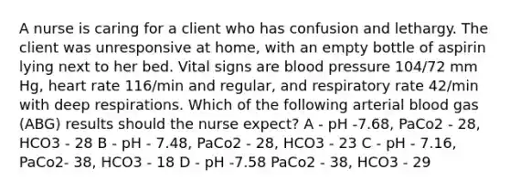 A nurse is caring for a client who has confusion and lethargy. The client was unresponsive at home, with an empty bottle of aspirin lying next to her bed. Vital signs are blood pressure 104/72 mm Hg, heart rate 116/min and regular, and respiratory rate 42/min with deep respirations. Which of the following arterial blood gas (ABG) results should the nurse expect? A - pH -7.68, PaCo2 - 28, HCO3 - 28 B - pH - 7.48, PaCo2 - 28, HCO3 - 23 C - pH - 7.16, PaCo2- 38, HCO3 - 18 D - pH -7.58 PaCo2 - 38, HCO3 - 29