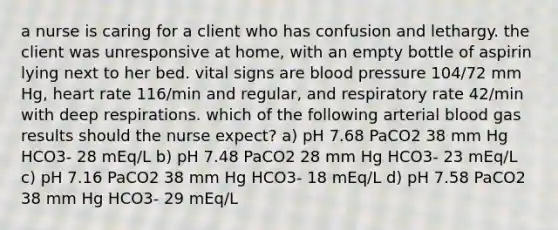 a nurse is caring for a client who has confusion and lethargy. the client was unresponsive at home, with an empty bottle of aspirin lying next to her bed. vital signs are blood pressure 104/72 mm Hg, heart rate 116/min and regular, and respiratory rate 42/min with deep respirations. which of the following arterial blood gas results should the nurse expect? a) pH 7.68 PaCO2 38 mm Hg HCO3- 28 mEq/L b) pH 7.48 PaCO2 28 mm Hg HCO3- 23 mEq/L c) pH 7.16 PaCO2 38 mm Hg HCO3- 18 mEq/L d) pH 7.58 PaCO2 38 mm Hg HCO3- 29 mEq/L