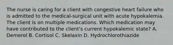 The nurse is caring for a client with congestive heart failure who is admitted to the medical-surgical unit with acute hypokalemia. The client is on multiple medications. Which medication may have contributed to the client's current hypokalemic state? A. Demerol B. Cortisol C. Skelaxin D. Hydrochlorothiazide