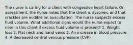 The nurse is caring for a client with congestive heart failure. On assessment, the nurse notes that the client is dyspneic and that crackles are audible on auscultation. The nurse suspects excess fluid volume. What additional signs would the nurse expect to note in this client if excess fluid volume is present? 1. Weight loss 2. Flat neck and hand veins 3. An increase in blood pressure 4. A decreased central venous pressure (CVP)