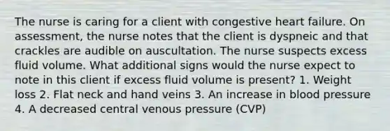 The nurse is caring for a client with congestive heart failure. On assessment, the nurse notes that the client is dyspneic and that crackles are audible on auscultation. The nurse suspects excess fluid volume. What additional signs would the nurse expect to note in this client if excess fluid volume is present? 1. Weight loss 2. Flat neck and hand veins 3. An increase in blood pressure 4. A decreased central venous pressure (CVP)