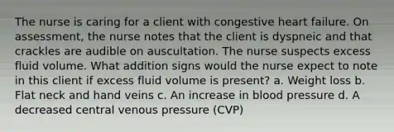 The nurse is caring for a client with congestive heart failure. On assessment, the nurse notes that the client is dyspneic and that crackles are audible on auscultation. The nurse suspects excess fluid volume. What addition signs would the nurse expect to note in this client if excess fluid volume is present? a. Weight loss b. Flat neck and hand veins c. An increase in blood pressure d. A decreased central venous pressure (CVP)