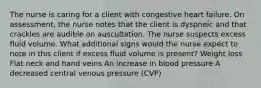 The nurse is caring for a client with congestive heart failure. On assessment, the nurse notes that the client is dyspneic and that crackles are audible on auscultation. The nurse suspects excess fluid volume. What additional signs would the nurse expect to note in this client if excess fluid volume is present? Weight loss Flat neck and hand veins An increase in blood pressure A decreased central venous pressure (CVP)