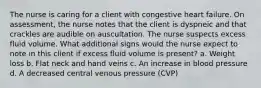 The nurse is caring for a client with congestive heart failure. On assessment, the nurse notes that the client is dyspneic and that crackles are audible on auscultation. The nurse suspects excess fluid volume. What additional signs would the nurse expect to note in this client if excess fluid volume is present? a. Weight loss b. Flat neck and hand veins c. An increase in blood pressure d. A decreased central venous pressure (CVP)