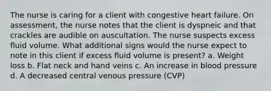 The nurse is caring for a client with congestive heart failure. On assessment, the nurse notes that the client is dyspneic and that crackles are audible on auscultation. The nurse suspects excess fluid volume. What additional signs would the nurse expect to note in this client if excess fluid volume is present? a. Weight loss b. Flat neck and hand veins c. An increase in blood pressure d. A decreased central venous pressure (CVP)