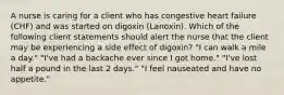 A nurse is caring for a client who has congestive heart failure (CHF) and was started on digoxin (Lanoxin). Which of the following client statements should alert the nurse that the client may be experiencing a side effect of digoxin? "I can walk a mile a day." "I've had a backache ever since I got home." "I've lost half a pound in the last 2 days." "I feel nauseated and have no appetite."