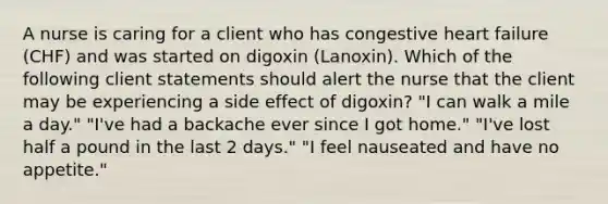 A nurse is caring for a client who has congestive heart failure (CHF) and was started on digoxin (Lanoxin). Which of the following client statements should alert the nurse that the client may be experiencing a side effect of digoxin? "I can walk a mile a day." "I've had a backache ever since I got home." "I've lost half a pound in the last 2 days." "I feel nauseated and have no appetite."