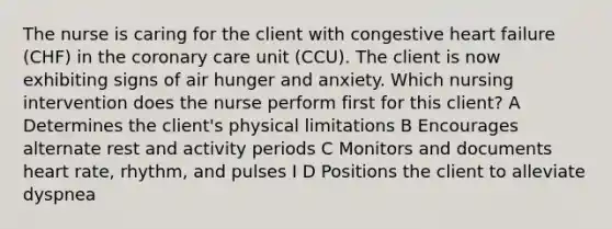 The nurse is caring for the client with congestive heart failure (CHF) in the coronary care unit (CCU). The client is now exhibiting signs of air hunger and anxiety. Which nursing intervention does the nurse perform first for this client? A Determines the client's physical limitations B Encourages alternate rest and activity periods C Monitors and documents heart rate, rhythm, and pulses I D Positions the client to alleviate dyspnea