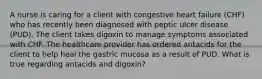 A nurse is caring for a client with congestive heart failure​ (CHF) who has recently been diagnosed with peptic ulcer disease​ (PUD). The client takes digoxin to manage symptoms associated with CHF. The healthcare provider has ordered antacids for the client to help heal the gastric mucosa as a result of PUD. What is true regarding antacids and​ digoxin?