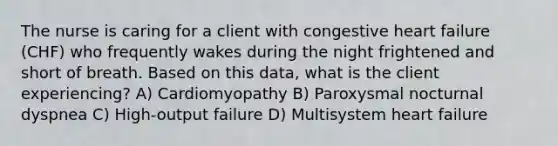 The nurse is caring for a client with congestive heart failure (CHF) who frequently wakes during the night frightened and short of breath. Based on this data, what is the client experiencing? A) Cardiomyopathy B) Paroxysmal nocturnal dyspnea C) High-output failure D) Multisystem heart failure