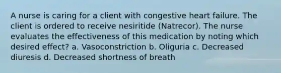 A nurse is caring for a client with congestive heart failure. The client is ordered to receive nesiritide (Natrecor). The nurse evaluates the effectiveness of this medication by noting which desired effect? a. Vasoconstriction b. Oliguria c. Decreased diuresis d. Decreased shortness of breath