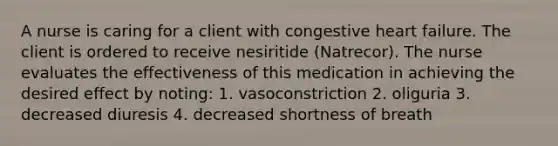 A nurse is caring for a client with congestive heart failure. The client is ordered to receive nesiritide (Natrecor). The nurse evaluates the effectiveness of this medication in achieving the desired effect by noting: 1. vasoconstriction 2. oliguria 3. decreased diuresis 4. decreased shortness of breath