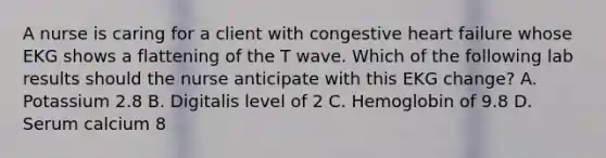 A nurse is caring for a client with congestive heart failure whose EKG shows a flattening of the T wave. Which of the following lab results should the nurse anticipate with this EKG change? A. Potassium 2.8 B. Digitalis level of 2 C. Hemoglobin of 9.8 D. Serum calcium 8