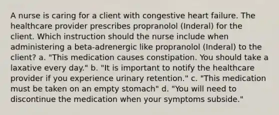 A nurse is caring for a client with congestive heart failure. The healthcare provider prescribes propranolol (Inderal) for the client. Which instruction should the nurse include when administering a beta-adrenergic like propranolol (Inderal) to the client? a. "This medication causes constipation. You should take a laxative every day." b. "It is important to notify the healthcare provider if you experience urinary retention." c. "This medication must be taken on an empty stomach" d. "You will need to discontinue the medication when your symptoms subside."