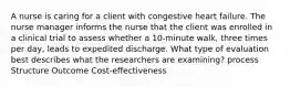 A nurse is caring for a client with congestive heart failure. The nurse manager informs the nurse that the client was enrolled in a clinical trial to assess whether a 10-minute walk, three times per day, leads to expedited discharge. What type of evaluation best describes what the researchers are examining? process Structure Outcome Cost-effectiveness