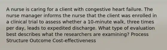 A nurse is caring for a client with congestive heart failure. The nurse manager informs the nurse that the client was enrolled in a clinical trial to assess whether a 10-minute walk, three times per day, leads to expedited discharge. What type of evaluation best describes what the researchers are examining? Process Structure Outcome Cost-effectiveness