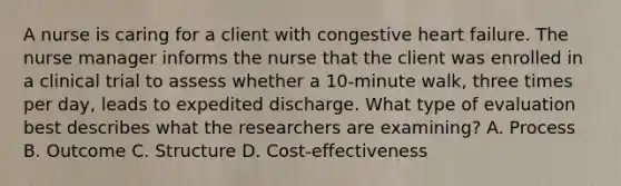 A nurse is caring for a client with congestive heart failure. The nurse manager informs the nurse that the client was enrolled in a clinical trial to assess whether a 10-minute walk, three times per day, leads to expedited discharge. What type of evaluation best describes what the researchers are examining? A. Process B. Outcome C. Structure D. Cost-effectiveness