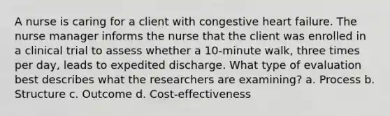 A nurse is caring for a client with congestive heart failure. The nurse manager informs the nurse that the client was enrolled in a clinical trial to assess whether a 10-minute walk, three times per day, leads to expedited discharge. What type of evaluation best describes what the researchers are examining? a. Process b. Structure c. Outcome d. Cost-effectiveness